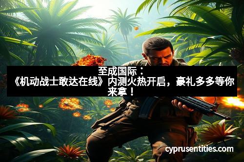 至成国际：《机动战士敢达在线》内测火热开启，豪礼多多等你来拿！